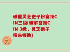 破壁灵芝孢子粉宫颈CIN三级(破解宫颈CIN 3级，灵芝孢子粉来援助)