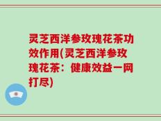 灵芝西洋参玫瑰花茶功效作用(灵芝西洋参玫瑰花茶：健康效益一网打尽)