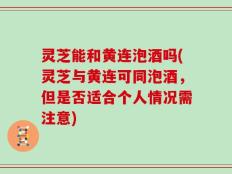 灵芝能和黄连泡酒吗(灵芝与黄连可同泡酒，但是否适合个人情况需注意)