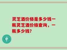 灵芝酒价格是多少钱一瓶灵芝酒价格查询，一瓶多少钱？