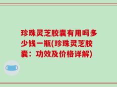 珍珠灵芝胶囊有用吗多少钱一瓶(珍珠灵芝胶囊：功效及价格详解)