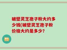 破壁灵芝孢子粉大约多少钱(破壁灵芝孢子粉价格大约是多少？