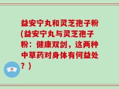 益安宁丸和灵芝孢子粉(益安宁丸与灵芝孢子粉：健康双剑，这两种中草药对身体有何益处？)