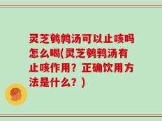 灵芝鹌鹑汤可以止咳吗怎么喝(灵芝鹌鹑汤有止咳作用？正确饮用方法是什么？)