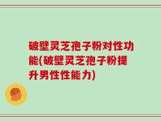 破壁灵芝孢子粉对性功能(破壁灵芝孢子粉提升男性性能力)