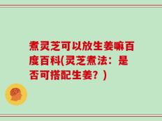 煮灵芝可以放生姜嘛百度百科(灵芝煮法：是否可搭配生姜？)