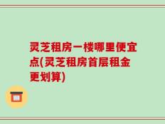 灵芝租房一楼哪里便宜点(灵芝租房首层租金更划算)
