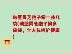 破壁灵芝孢子粉一共几袋(破壁灵芝孢子粉多袋装，全方位呵护健康)