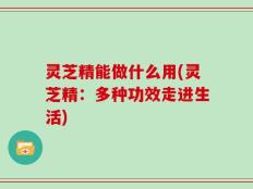 灵芝精能做什么用(灵芝精：多种功效走进生活)