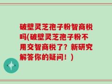 破壁灵芝孢子粉智商税吗(破壁灵芝孢子粉不用交智商税了？新研究解答你的疑问！)