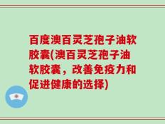 百度澳百灵芝孢子油软胶囊(澳百灵芝孢子油软胶囊，改善免疫力和促进健康的选择)