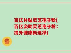 百亿补贴灵芝孢子粉(百亿资助灵芝孢子粉：提升健康新选择)