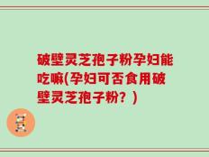 破壁灵芝孢子粉孕妇能吃嘛(孕妇可否食用破壁灵芝孢子粉？)