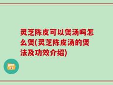 灵芝陈皮可以煲汤吗怎么煲(灵芝陈皮汤的煲法及功效介绍)