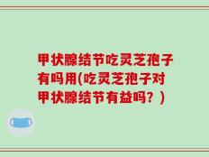 甲状腺结节吃灵芝孢子有吗用(吃灵芝孢子对甲状腺结节有益吗？)