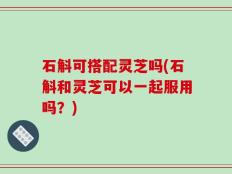 石斛可搭配灵芝吗(石斛和灵芝可以一起服用吗？)