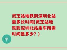 灵芝站地铁到深圳北站需多长时间(灵芝站地铁到深圳北站乘车所需时间是多少？)
