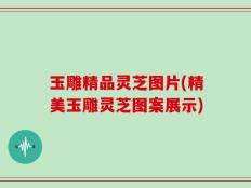 玉雕精品灵芝图片(精美玉雕灵芝图案展示)