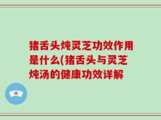 猪舌头炖灵芝功效作用是什么(猪舌头与灵芝炖汤的健康功效详解