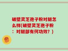 破壁灵芝孢子粉对腿怎么样(破壁灵芝孢子粉：对腿部有何功效？)