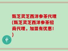 甄芝灵芝西洋参茶代理(甄芝灵芝西洋参茶招商代理，加盟有优惠！)