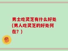 男士吃灵芝有什么好处(男人吃灵芝的好处何在？)