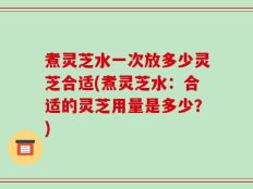 煮灵芝水一次放多少灵芝合适(煮灵芝水：合适的灵芝用量是多少？)