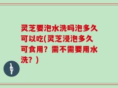 灵芝要泡水洗吗泡多久可以吃(灵芝浸泡多久可食用？需不需要用水洗？)