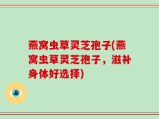 燕窝虫草灵芝孢子(燕窝虫草灵芝孢子，滋补身体好选择)