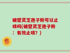 破壁灵芝孢子粉可以止咳吗(破壁灵芝孢子粉：有效止咳？)