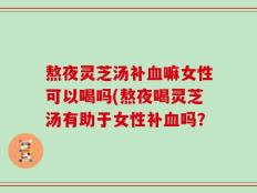 熬夜灵芝汤补血嘛女性可以喝吗(熬夜喝灵芝汤有助于女性补血吗？