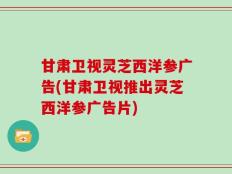 甘肃卫视灵芝西洋参广告(甘肃卫视推出灵芝西洋参广告片)