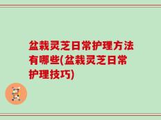 盆栽灵芝日常护理方法有哪些(盆栽灵芝日常护理技巧)