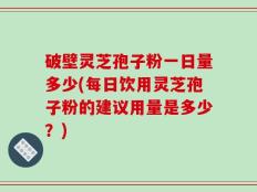 破壁灵芝孢子粉一日量多少(每日饮用灵芝孢子粉的建议用量是多少？)