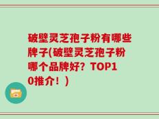 破壁灵芝孢子粉有哪些牌子(破壁灵芝孢子粉哪个品牌好？TOP10推介！)