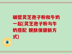 破壁灵芝孢子粉和牛奶一起(灵芝孢子粉与牛奶搭配 靓肤保健新方式)