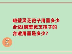 破壁灵芝孢子用量多少合适(破壁灵芝孢子的合适用量是多少？