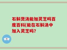 石斛煲汤能加灵芝吗百度百科(能在石斛汤中加入灵芝吗？