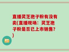 直播灵芝孢子粉有没有卖(直播现场：灵芝孢子粉是否已上市销售？)