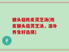 猴头菇陈皮灵芝汤(陈皮猴头菇灵芝汤，滋补养生好选择)
