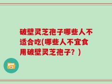 破壁灵芝孢子哪些人不适合吃(哪些人不宜食用破壁灵芝孢子？)