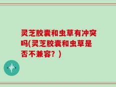 灵芝胶囊和虫草有冲突吗(灵芝胶囊和虫草是否不兼容？)