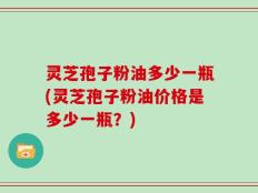 灵芝孢子粉油多少一瓶(灵芝孢子粉油价格是多少一瓶？)
