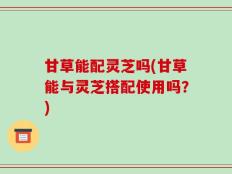 甘草能配灵芝吗(甘草能与灵芝搭配使用吗？)