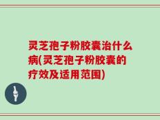 灵芝孢子粉胶囊治什么病(灵芝孢子粉胶囊的疗效及适用范围)