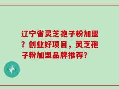 辽宁省灵芝孢子粉加盟？创业好项目，灵芝孢子粉加盟品牌推荐？