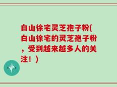 白山徐宅灵芝孢子粉(白山徐宅的灵芝孢子粉，受到越来越多人的关注！)
