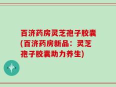 百济药房灵芝孢子胶囊(百济药房新品：灵芝孢子胶囊助力养生)