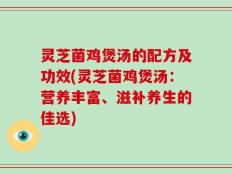 灵芝菌鸡煲汤的配方及功效(灵芝菌鸡煲汤：营养丰富、滋补养生的佳选)