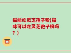 猫能吃灵芝孢子粉(猫咪可以吃灵芝孢子粉吗？)